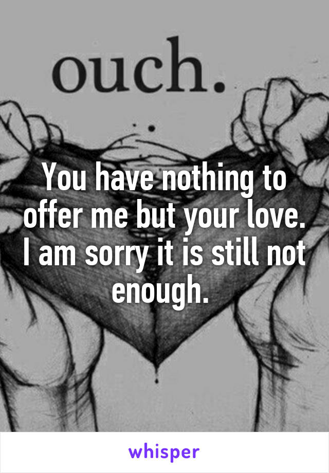 You have nothing to offer me but your love. I am sorry it is still not enough. 