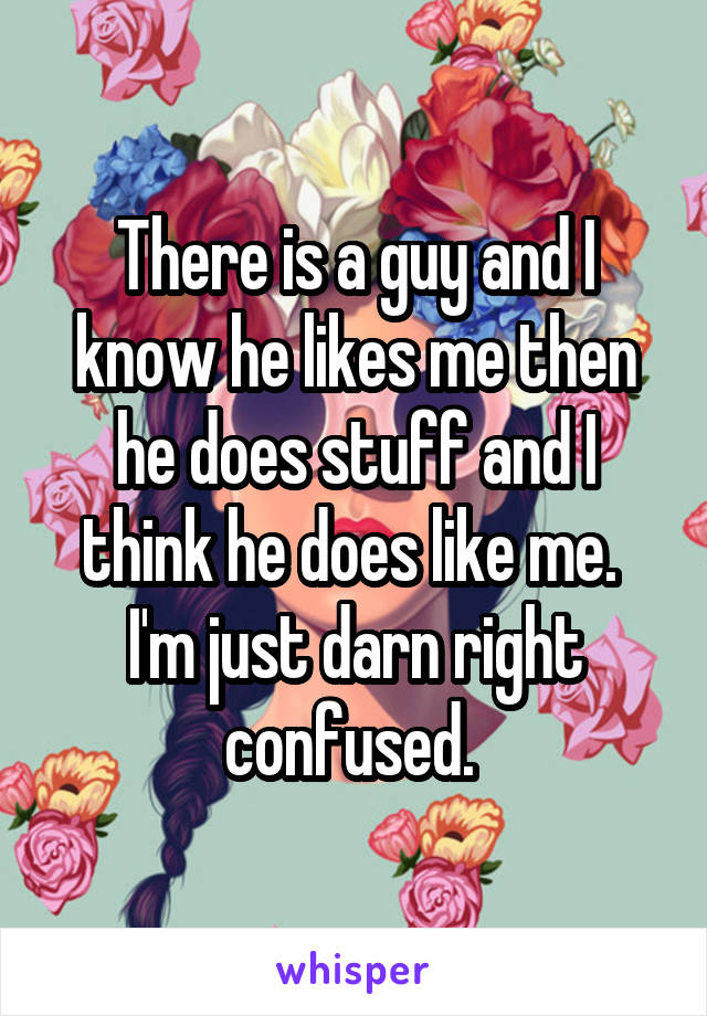There is a guy and I know he likes me then he does stuff and I think he does like me. 
I'm just darn right confused. 