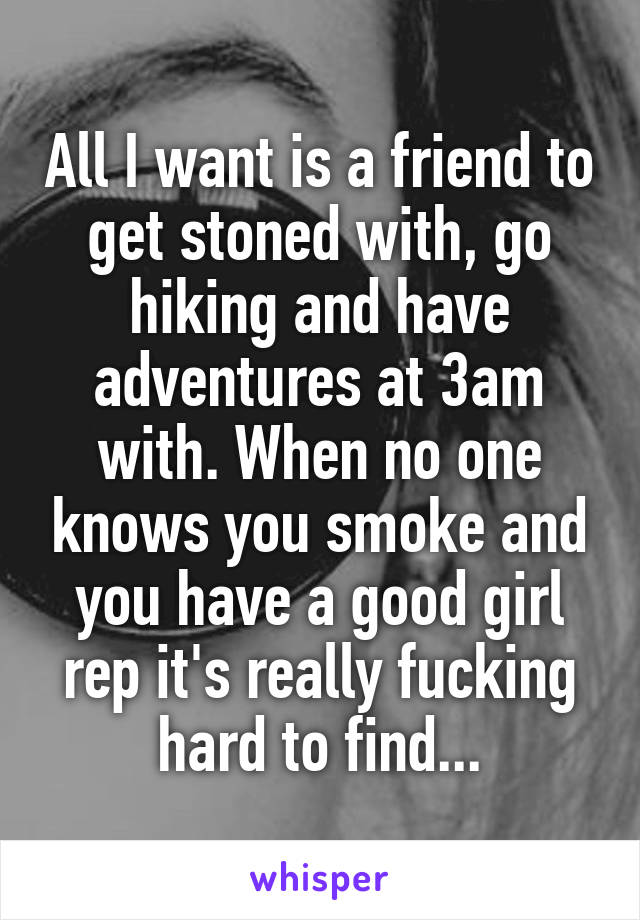 All I want is a friend to get stoned with, go hiking and have adventures at 3am with. When no one knows you smoke and you have a good girl rep it's really fucking hard to find...