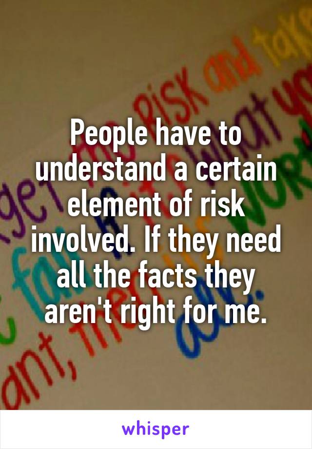 People have to understand a certain element of risk involved. If they need all the facts they aren't right for me.
