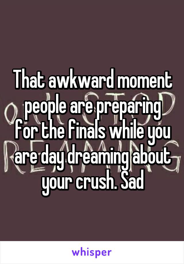 That awkward moment people are preparing for the finals while you are day dreaming about your crush. Sad