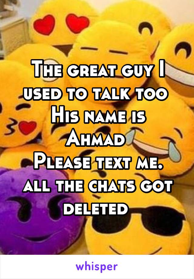 The great guy I used to talk too 
His name is Ahmad 
Please text me. all the chats got deleted 