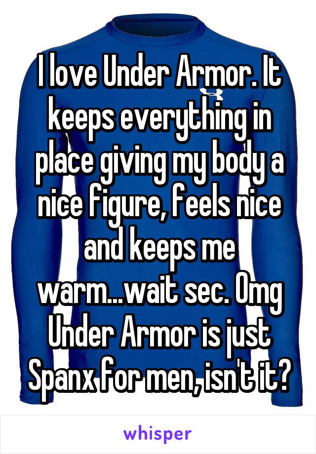 I love Under Armor. It keeps everything in place giving my body a nice figure, feels nice and keeps me warm...wait sec. Omg Under Armor is just Spanx for men, isn't it?