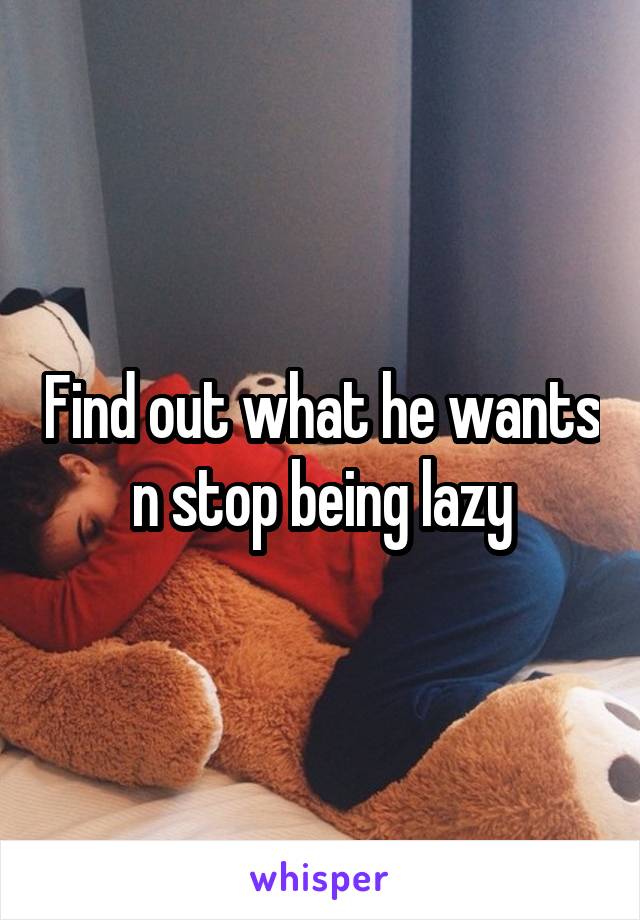 Find out what he wants n stop being lazy