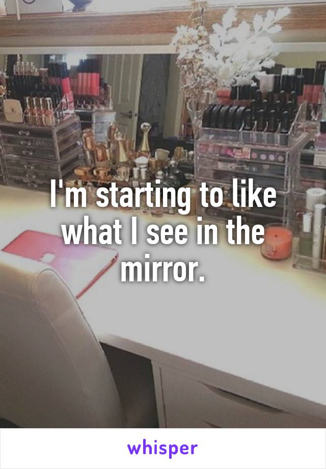I'm starting to like what I see in the mirror.
