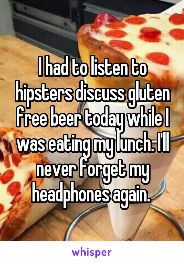 I had to listen to hipsters discuss gluten free beer today while I was eating my lunch. I'll never forget my headphones again. 