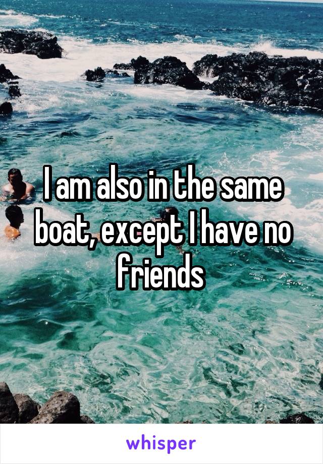 I am also in the same boat, except I have no friends 