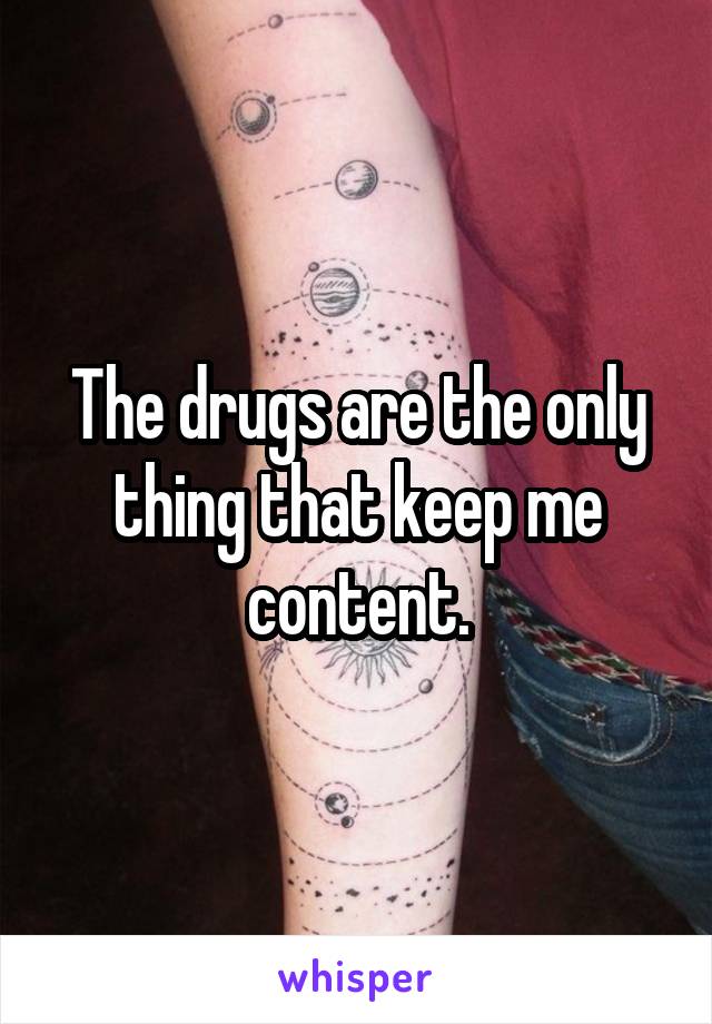 The drugs are the only thing that keep me content.