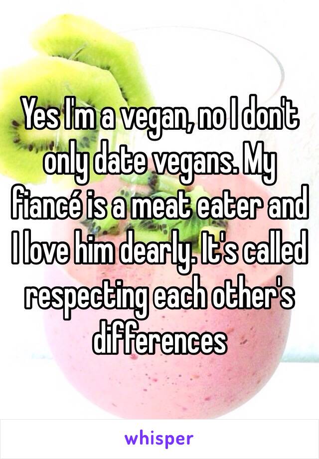 Yes I'm a vegan, no I don't only date vegans. My fiancé is a meat eater and I love him dearly. It's called respecting each other's differences 