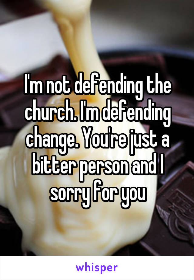 I'm not defending the church. I'm defending change. You're just a bitter person and I sorry for you