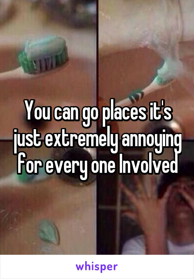 You can go places it's just extremely annoying for every one Involved