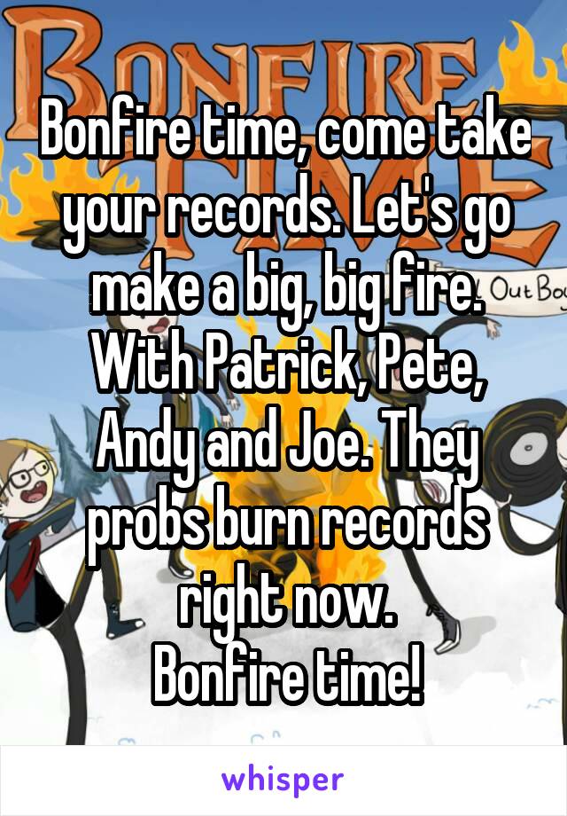 Bonfire time, come take your records. Let's go make a big, big fire. With Patrick, Pete, Andy and Joe. They probs burn records right now.
Bonfire time!