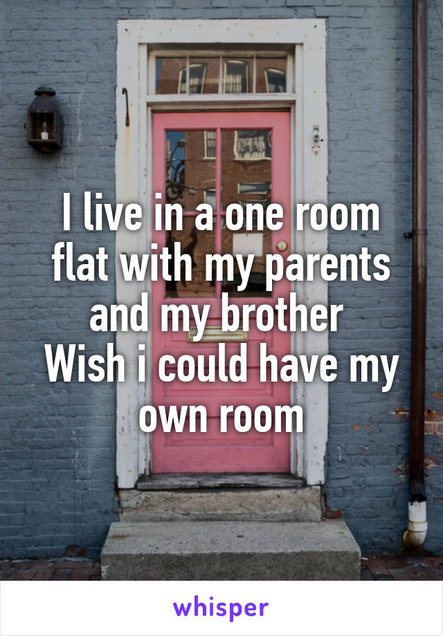 I live in a one room flat with my parents and my brother 
Wish i could have my own room