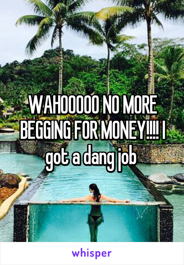 WAHOOOOO NO MORE BEGGING FOR MONEY!!!! I got a dang job 