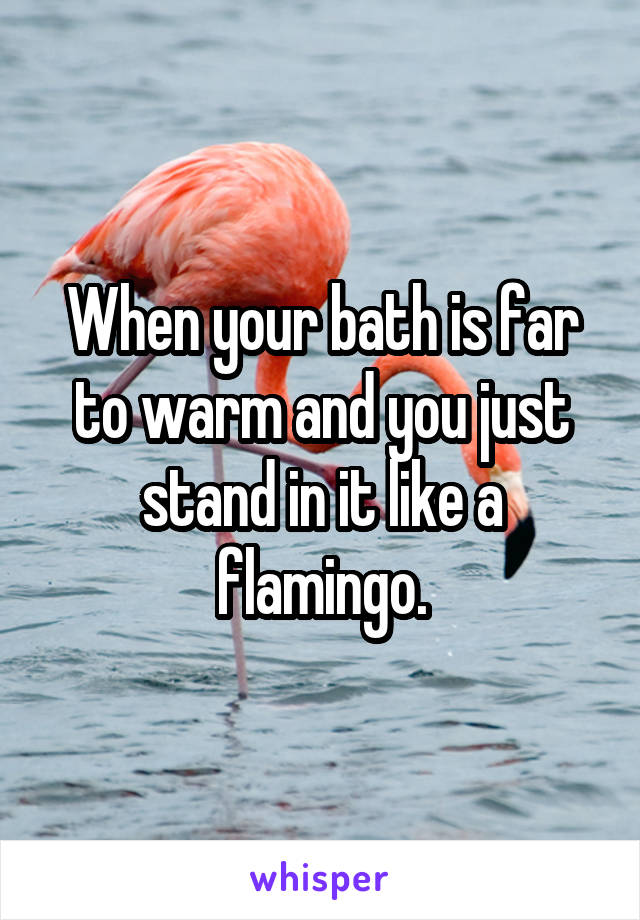 When your bath is far to warm and you just stand in it like a flamingo.