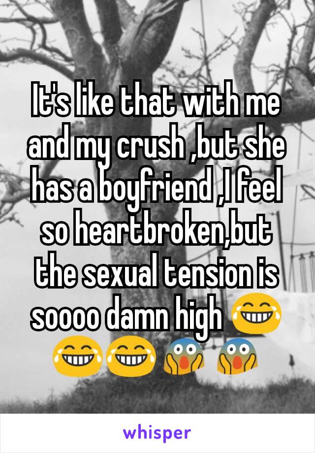It's like that with me and my crush ,but she has a boyfriend ,I feel so heartbroken,but the sexual tension is soooo damn high 😂😂😂😱😱