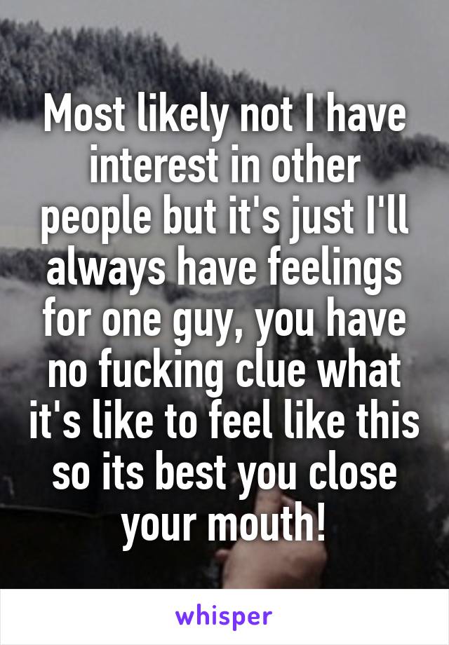 Most likely not I have interest in other people but it's just I'll always have feelings for one guy, you have no fucking clue what it's like to feel like this so its best you close your mouth!