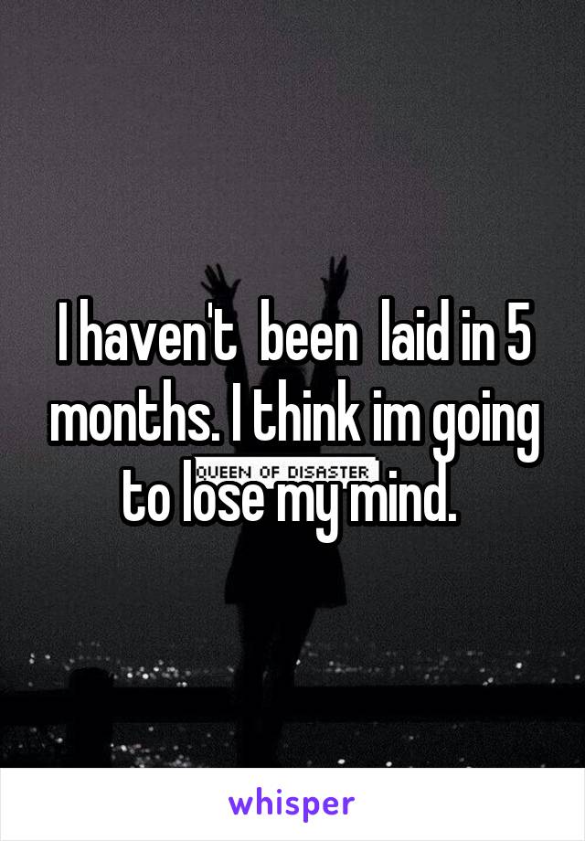 I haven't  been  laid in 5 months. I think im going to lose my mind. 