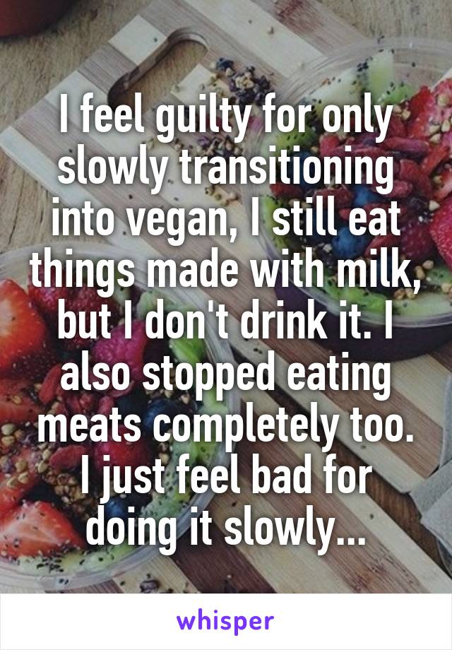 I feel guilty for only slowly transitioning into vegan, I still eat things made with milk, but I don't drink it. I also stopped eating meats completely too. I just feel bad for doing it slowly...
