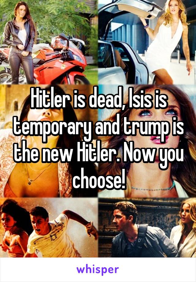 Hitler is dead, Isis is temporary and trump is the new Hitler. Now you choose!