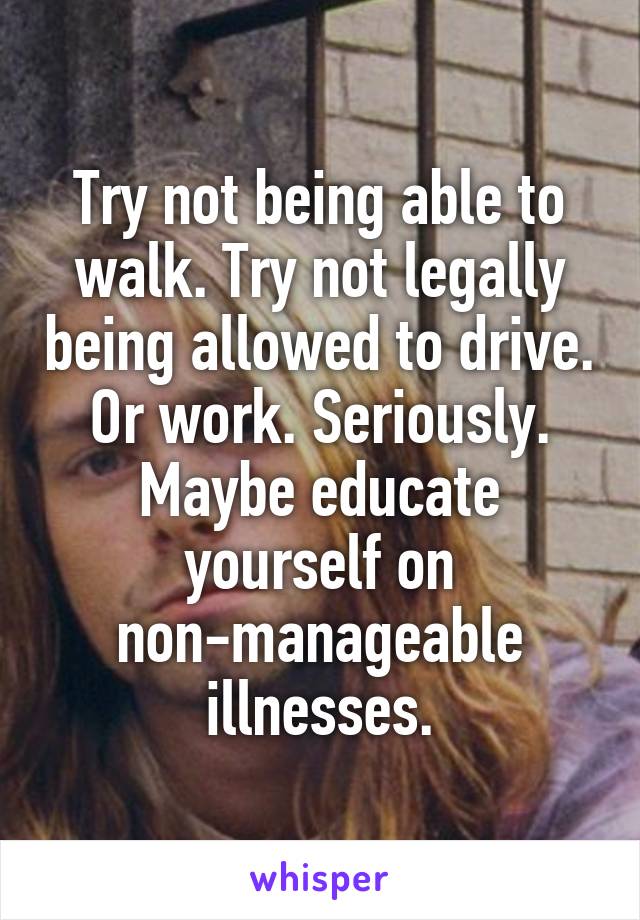 Try not being able to walk. Try not legally being allowed to drive. Or work. Seriously. Maybe educate yourself on non-manageable illnesses.