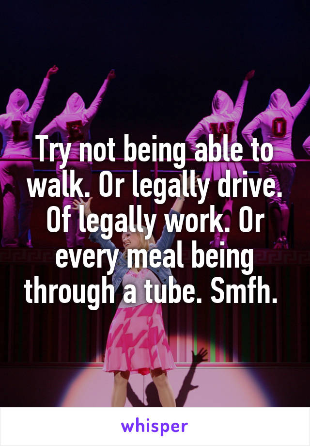 Try not being able to walk. Or legally drive. Of legally work. Or every meal being through a tube. Smfh. 