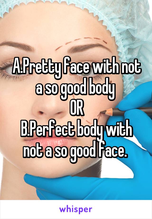 A.Pretty face with not a so good body 
OR
B.Perfect body with not a so good face. 