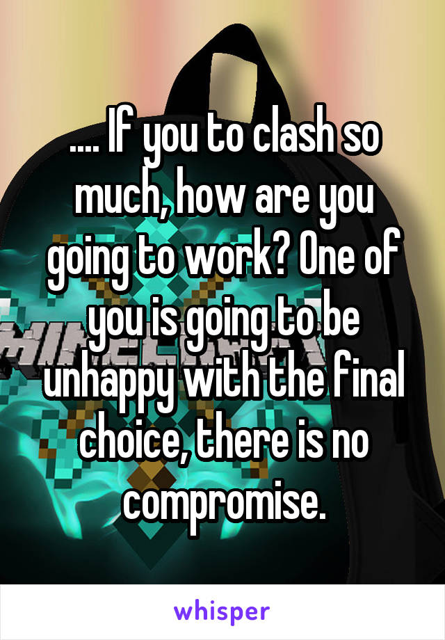 .... If you to clash so much, how are you going to work? One of you is going to be unhappy with the final choice, there is no compromise.