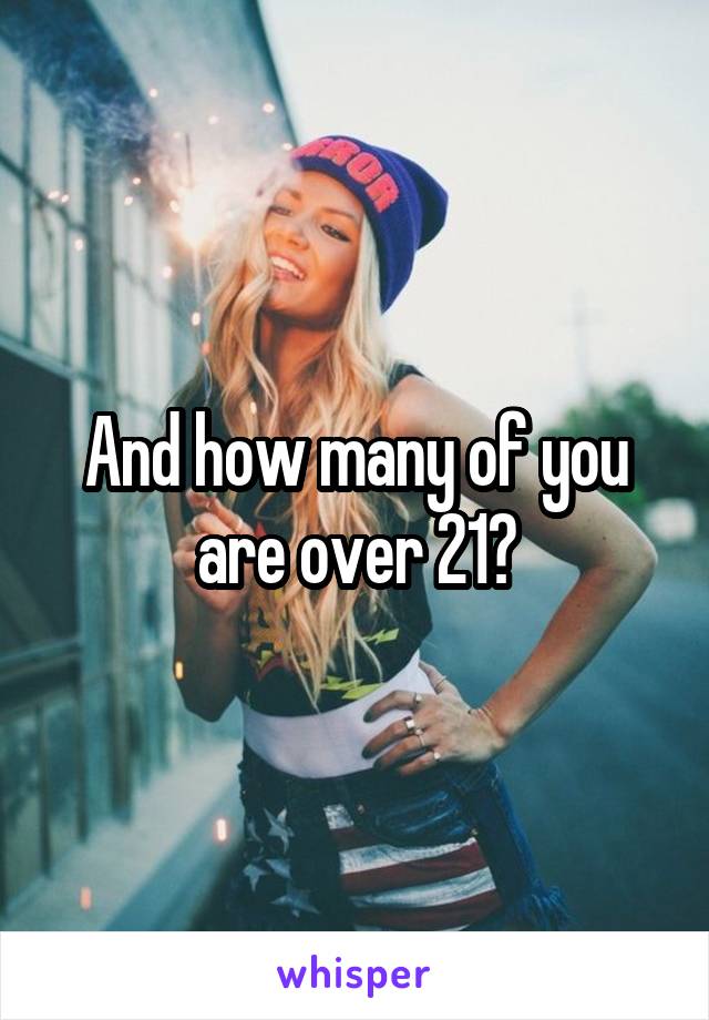 And how many of you are over 21?