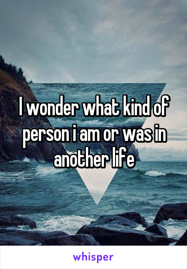 I wonder what kind of person i am or was in another life