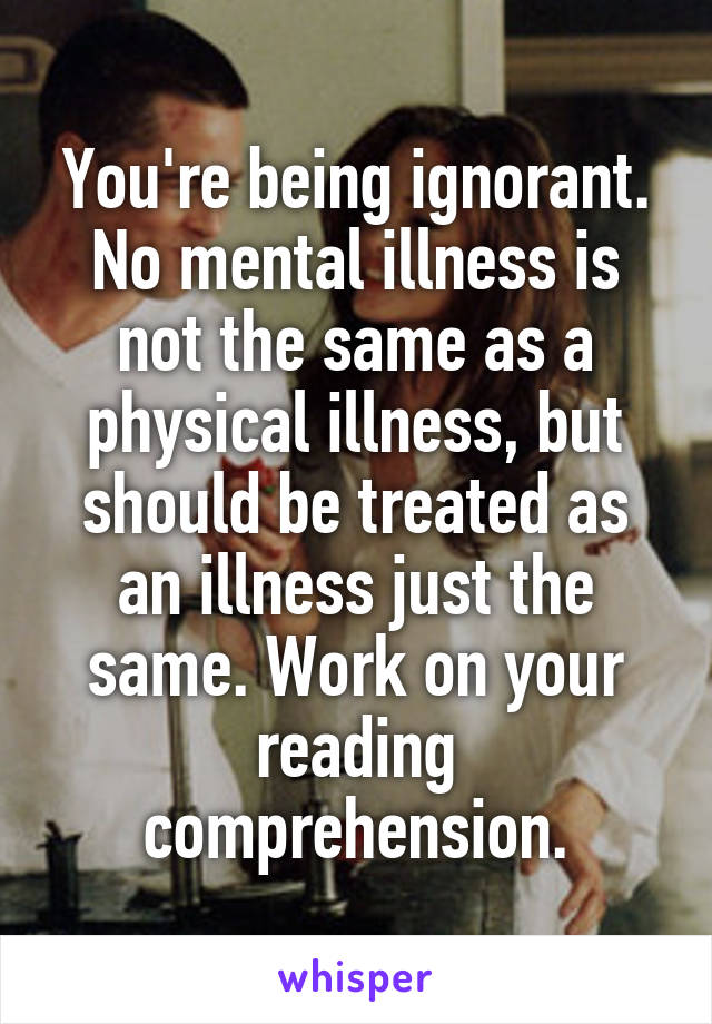 You're being ignorant. No mental illness is not the same as a physical illness, but should be treated as an illness just the same. Work on your reading comprehension.
