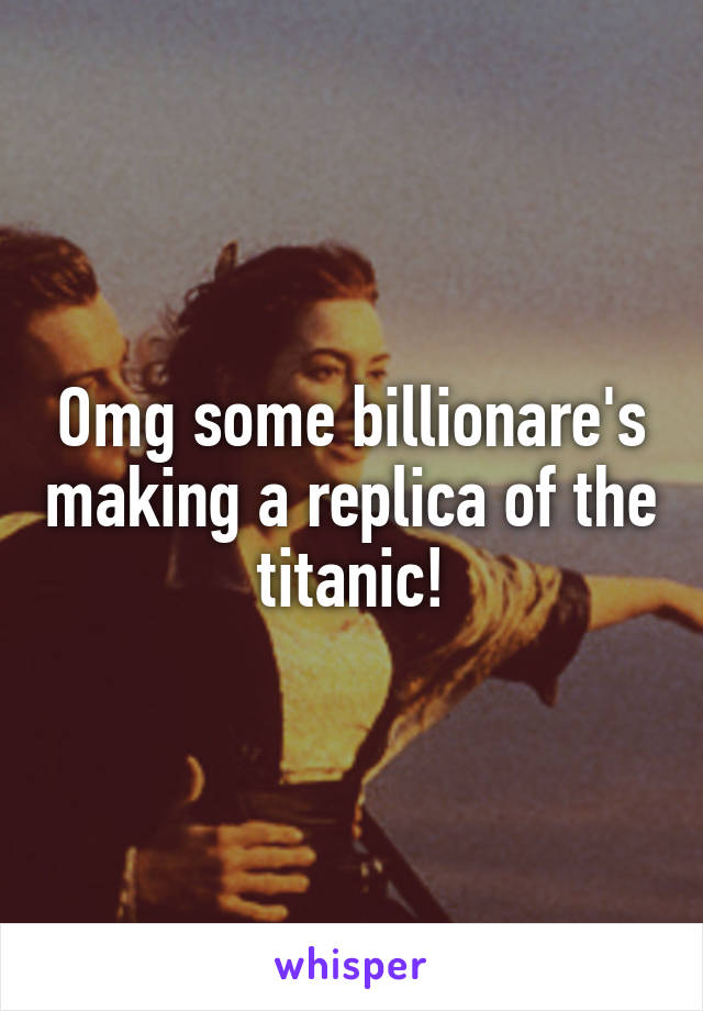 Omg some billionare's making a replica of the titanic!