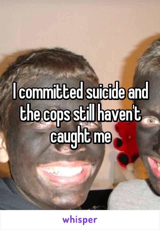 I committed suicide and the cops still haven't caught me