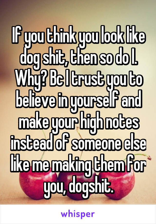 If you think you look like dog shit, then so do I. Why? Bc I trust you to believe in yourself and make your high notes instead of someone else like me making them for you, dogshit.