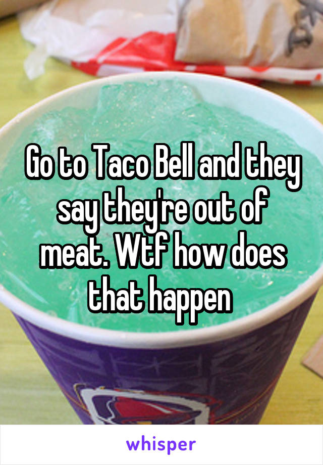 Go to Taco Bell and they say they're out of meat. Wtf how does that happen 