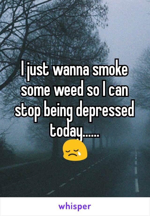 I just wanna smoke some weed so I can stop being depressed today......
😢