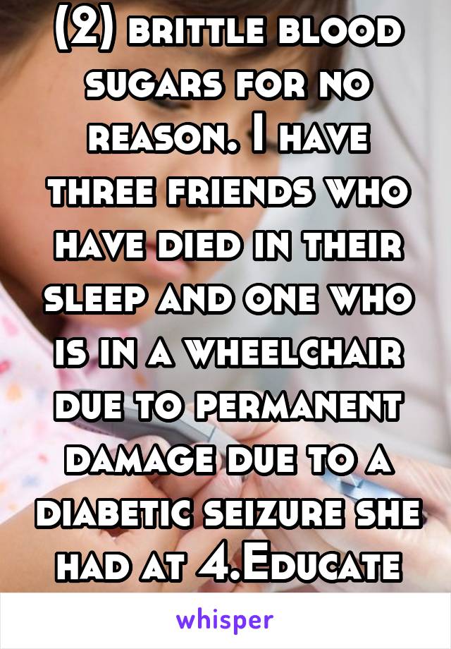 (2) brittle blood sugars for no reason. I have three friends who have died in their sleep and one who is in a wheelchair due to permanent damage due to a diabetic seizure she had at 4.Educate yourself