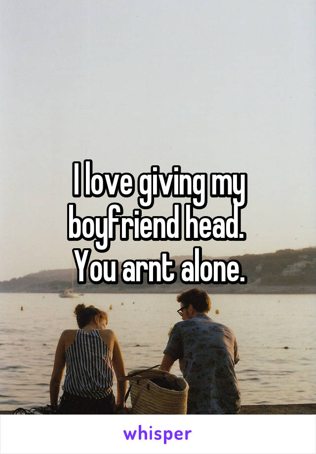 I love giving my boyfriend head. 
You arnt alone.