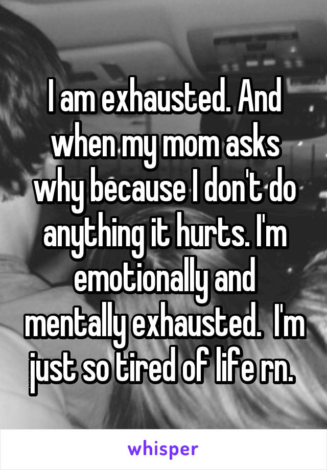 I am exhausted. And when my mom asks why because I don't do anything it hurts. I'm emotionally and mentally exhausted.  I'm just so tired of life rn. 