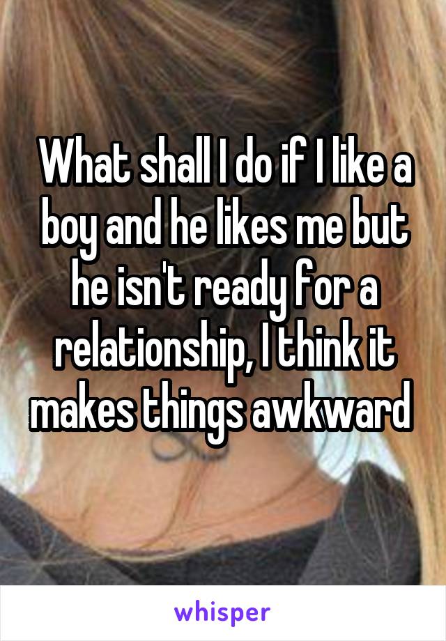 What shall I do if I like a boy and he likes me but he isn't ready for a relationship, I think it makes things awkward  