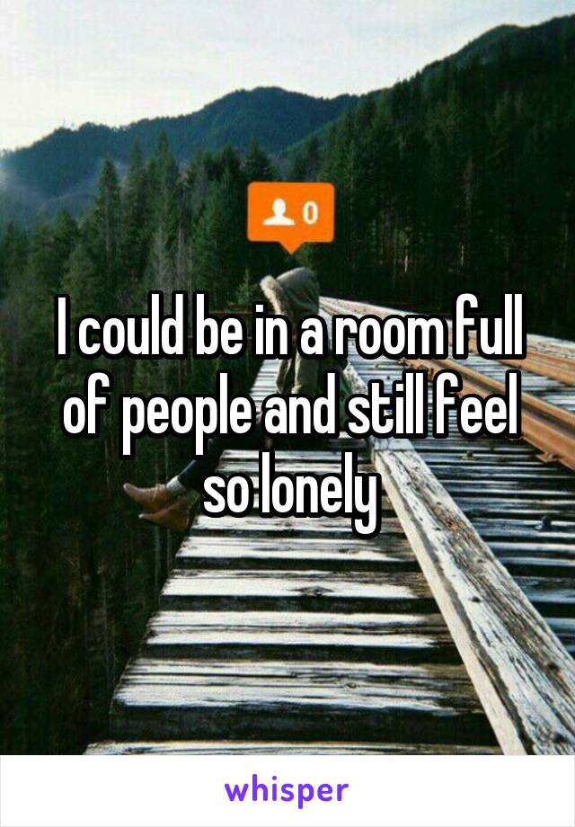 I could be in a room full of people and still feel so lonely