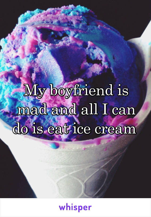 My boyfriend is mad and all I can do is eat ice cream 