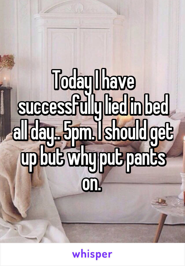 Today I have successfully lied in bed all day.. 5pm. I should get up but why put pants on. 
