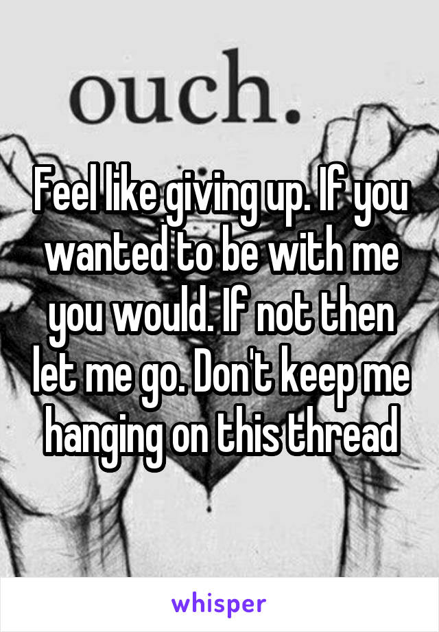 Feel like giving up. If you wanted to be with me you would. If not then let me go. Don't keep me hanging on this thread