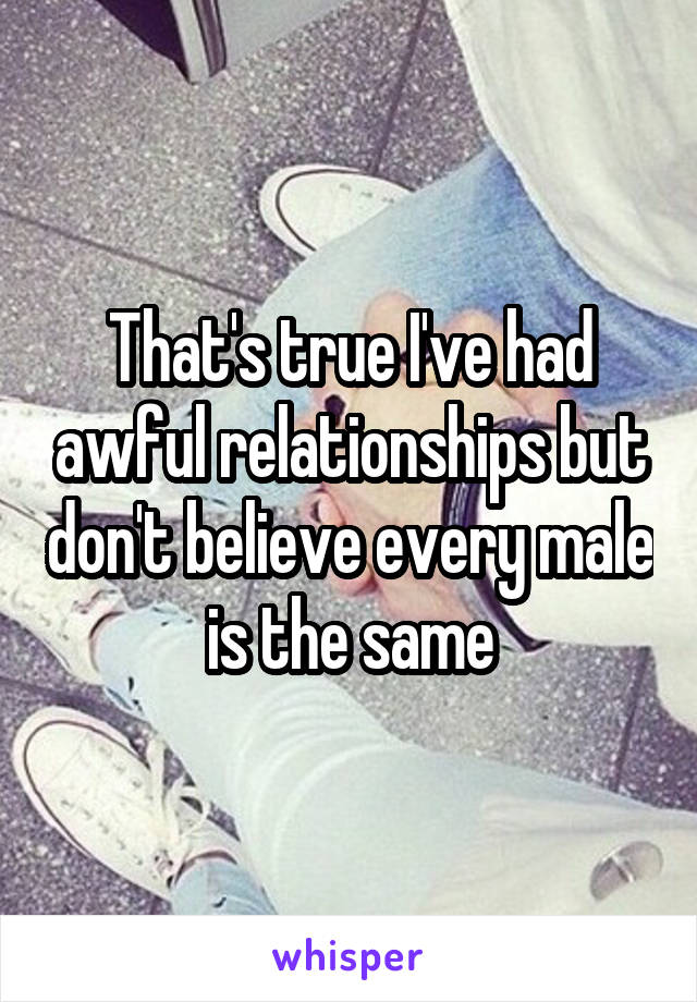 That's true I've had awful relationships but don't believe every male is the same