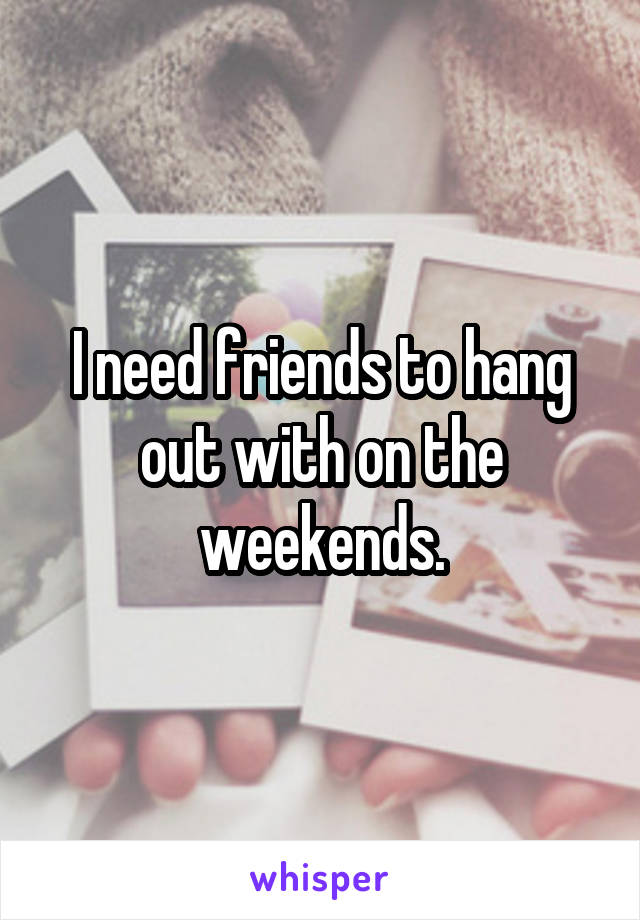 I need friends to hang out with on the weekends.