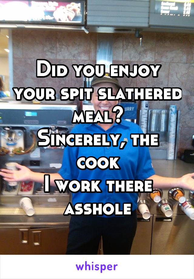 Did you enjoy your spit slathered meal?
Sincerely, the cook
I work there asshole