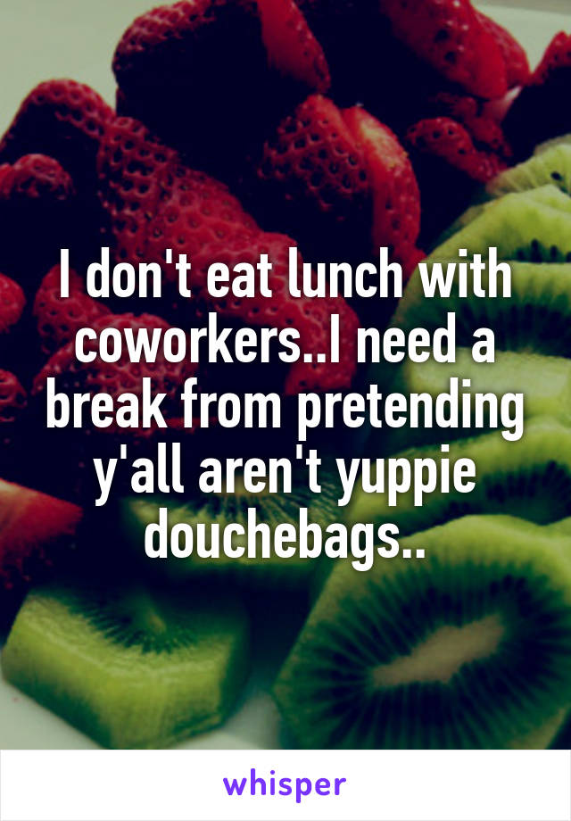 I don't eat lunch with coworkers..I need a break from pretending y'all aren't yuppie douchebags..