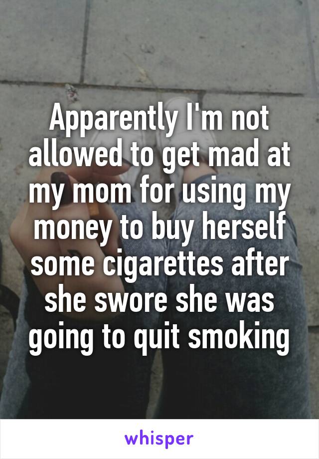 Apparently I'm not allowed to get mad at my mom for using my money to buy herself some cigarettes after she swore she was going to quit smoking
