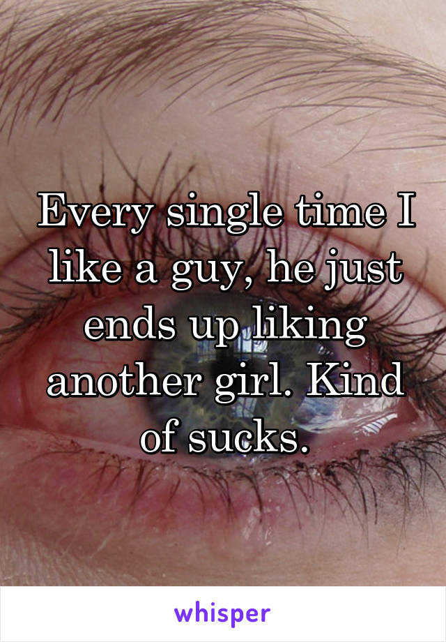 Every single time I like a guy, he just ends up liking another girl. Kind of sucks.